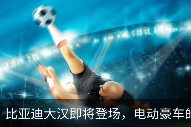 比亚迪大汉即将登场，电动豪车的“超级英雄”！